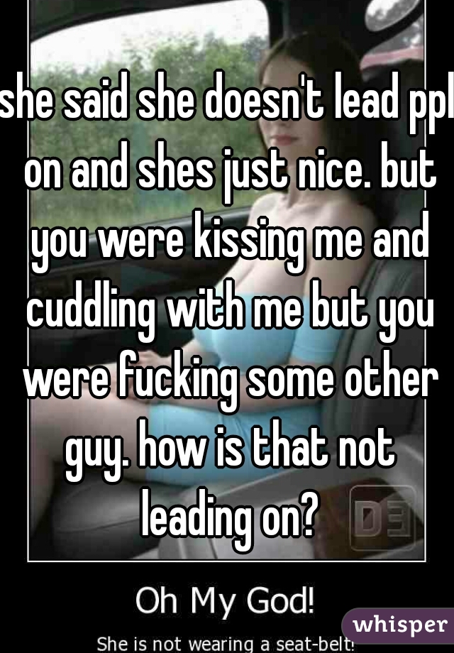 she said she doesn't lead ppl on and shes just nice. but you were kissing me and cuddling with me but you were fucking some other guy. how is that not leading on?
