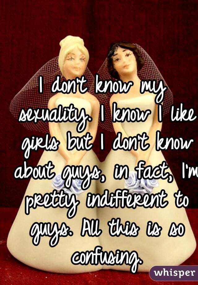 I don't know my sexuality. I know I like girls but I don't know about guys, in fact, I'm pretty indifferent to guys. All this is so confusing.