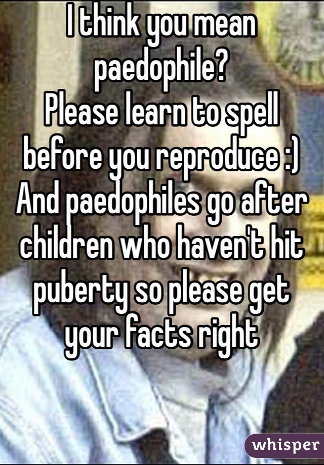 I think you mean paedophile?
Please learn to spell before you reproduce :)
And paedophiles go after children who haven't hit puberty so please get your facts right  
