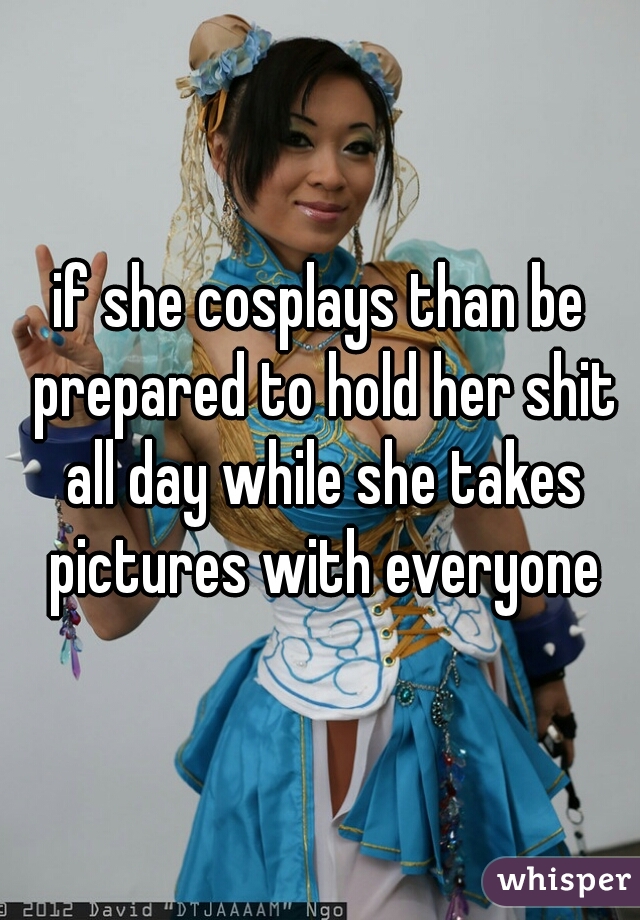 if she cosplays than be prepared to hold her shit all day while she takes pictures with everyone