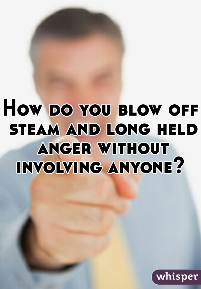 How do you blow off steam and long held anger without involving anyone? 