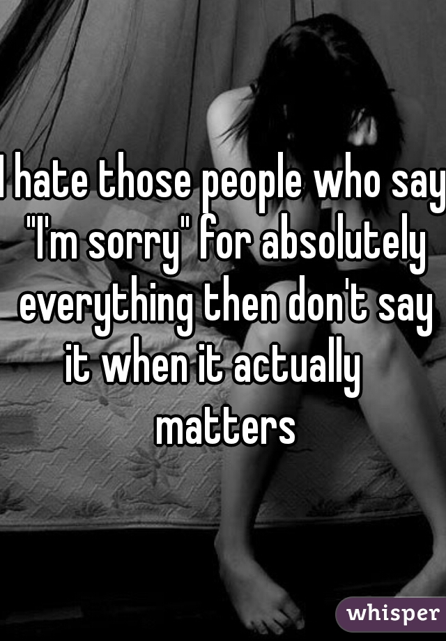 I hate those people who say "I'm sorry" for absolutely everything then don't say it when it actually    matters