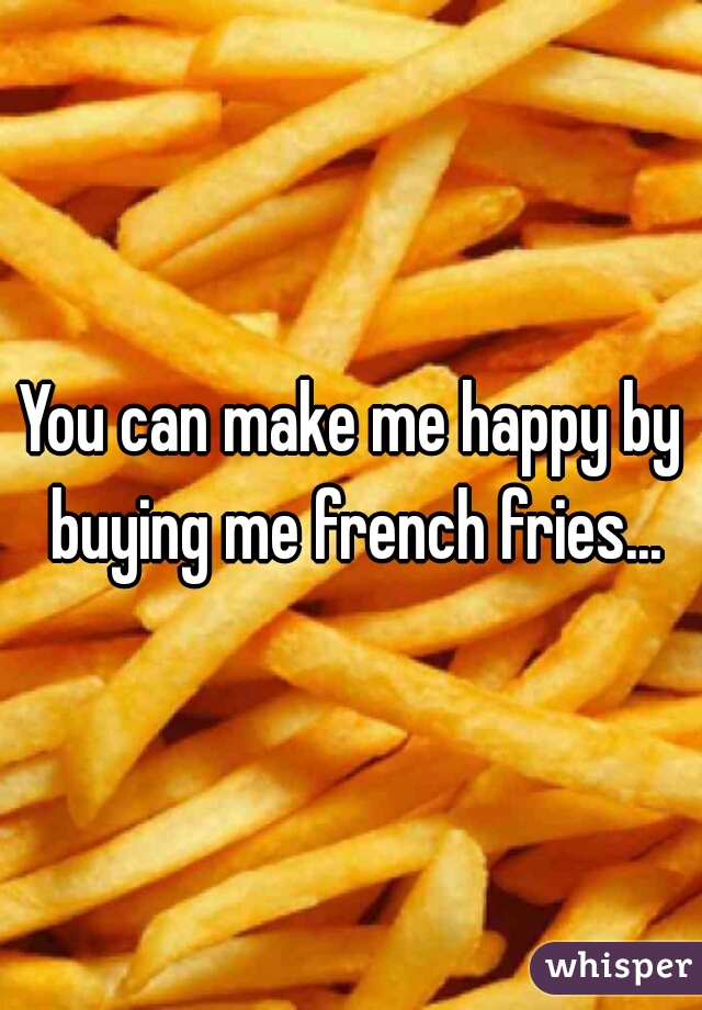 You can make me happy by buying me french fries...