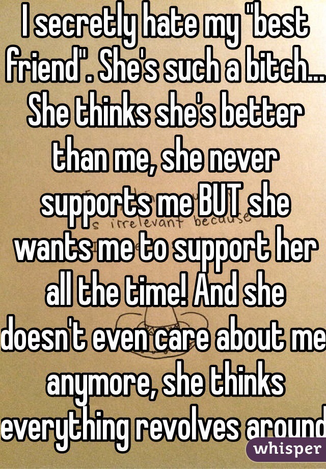 I secretly hate my "best friend". She's such a bitch... She thinks she's better than me, she never supports me BUT she wants me to support her all the time! And she doesn't even care about me anymore, she thinks everything revolves around her and her stupid bf...