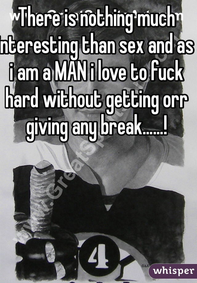 There is nothing much interesting than sex and as i am a MAN i love to fuck hard without getting orr giving any break......!