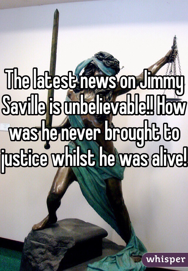 The latest news on Jimmy Saville is unbelievable!! How was he never brought to justice whilst he was alive!