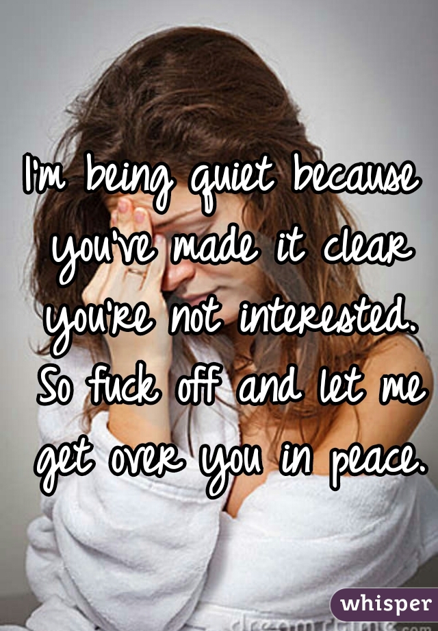 I'm being quiet because you've made it clear you're not interested. So fuck off and let me get over you in peace.