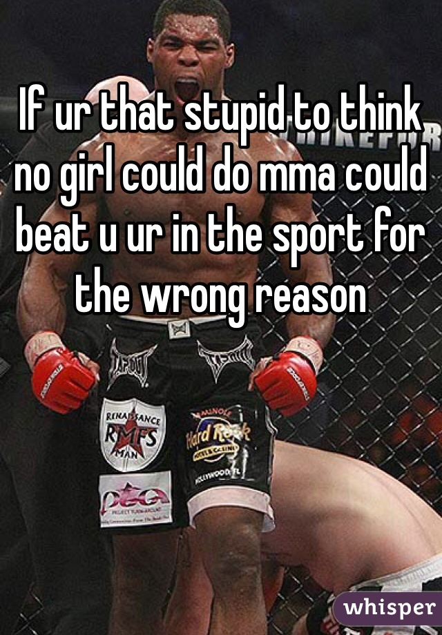 If ur that stupid to think no girl could do mma could beat u ur in the sport for the wrong reason 