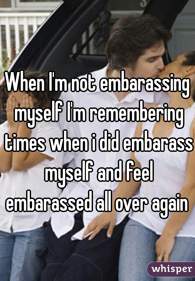 When I'm not embarassing myself I'm remembering times when i did embarass myself and feel embarassed all over again 
