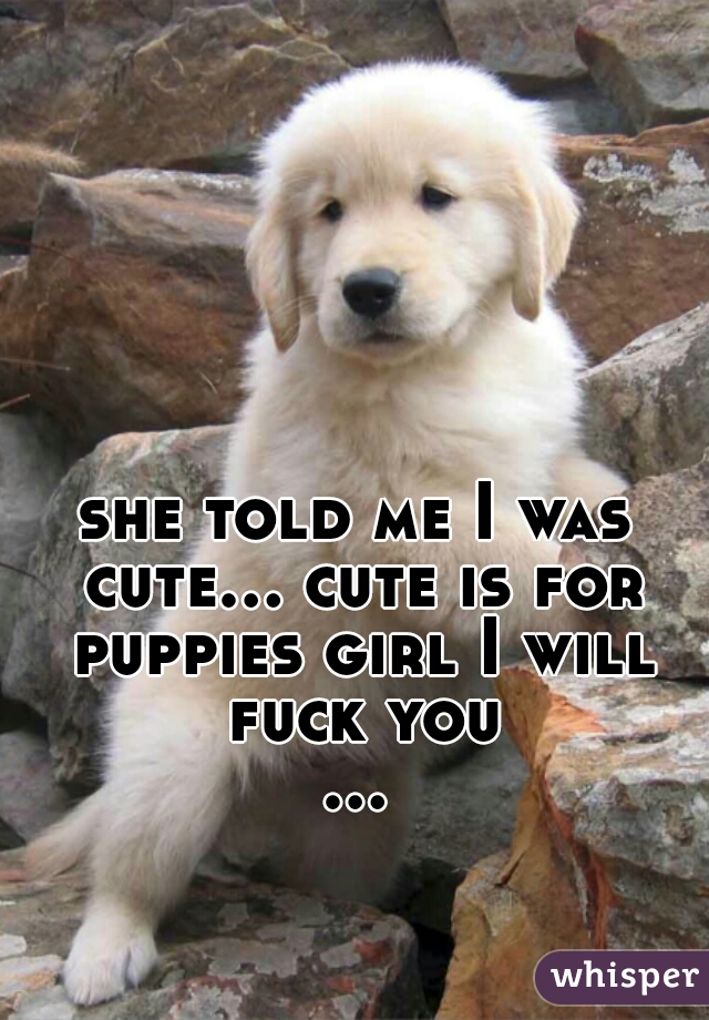 she told me I was cute... cute is for puppies girl I will fuck you
...  