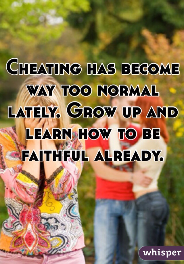 Cheating has become way too normal lately. Grow up and learn how to be faithful already. 