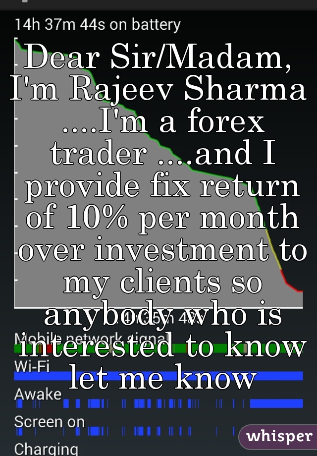 Dear Sir/Madam,
I'm Rajeev Sharma ....I'm a forex trader ....and I provide fix return of 10% per month over investment to my clients so anybody who is interested to know let me know
