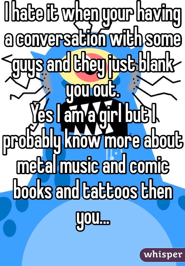 I hate it when your having a conversation with some guys and they just blank you out. 
Yes I am a girl but I probably know more about metal music and comic books and tattoos then you...