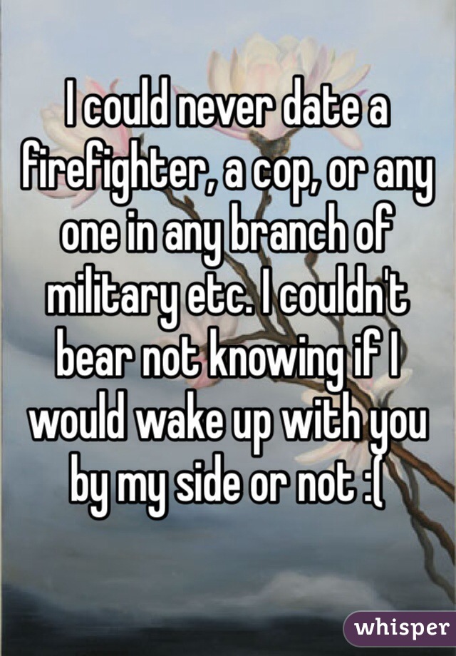 I could never date a firefighter, a cop, or any one in any branch of military etc. I couldn't bear not knowing if I would wake up with you by my side or not :( 