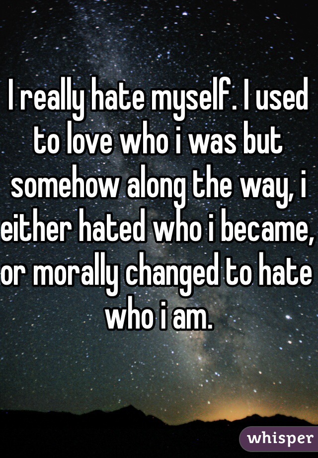 I really hate myself. I used to love who i was but somehow along the way, i either hated who i became, or morally changed to hate who i am.