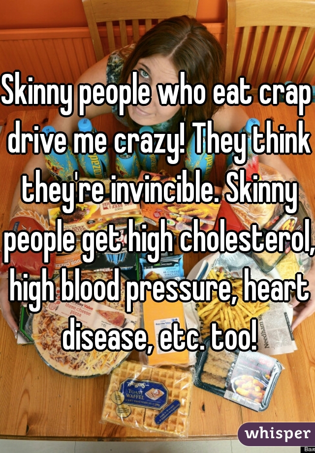 Skinny people who eat crap drive me crazy! They think they're invincible. Skinny people get high cholesterol, high blood pressure, heart disease, etc. too!
