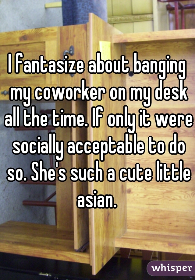 I fantasize about banging my coworker on my desk all the time. If only it were socially acceptable to do so. She's such a cute little asian. 
