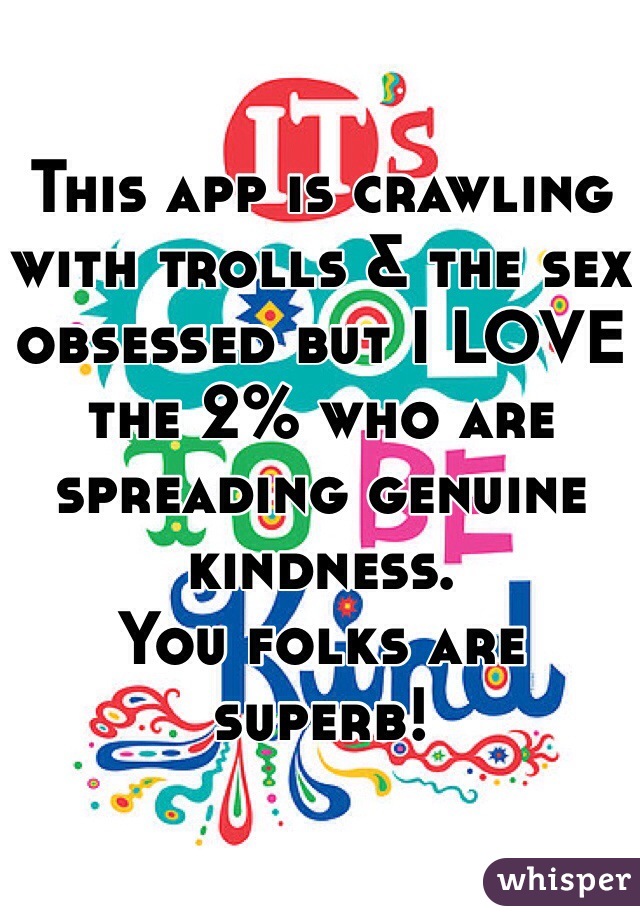

This app is crawling with trolls & the sex obsessed but I LOVE the 2% who are spreading genuine kindness. 
You folks are superb!