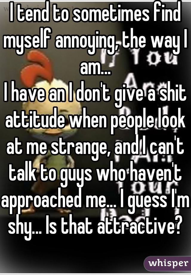 I tend to sometimes find myself annoying, the way I am...
I have an I don't give a shit attitude when people look at me strange, and I can't talk to guys who haven't approached me... I guess I'm shy... Is that attractive?