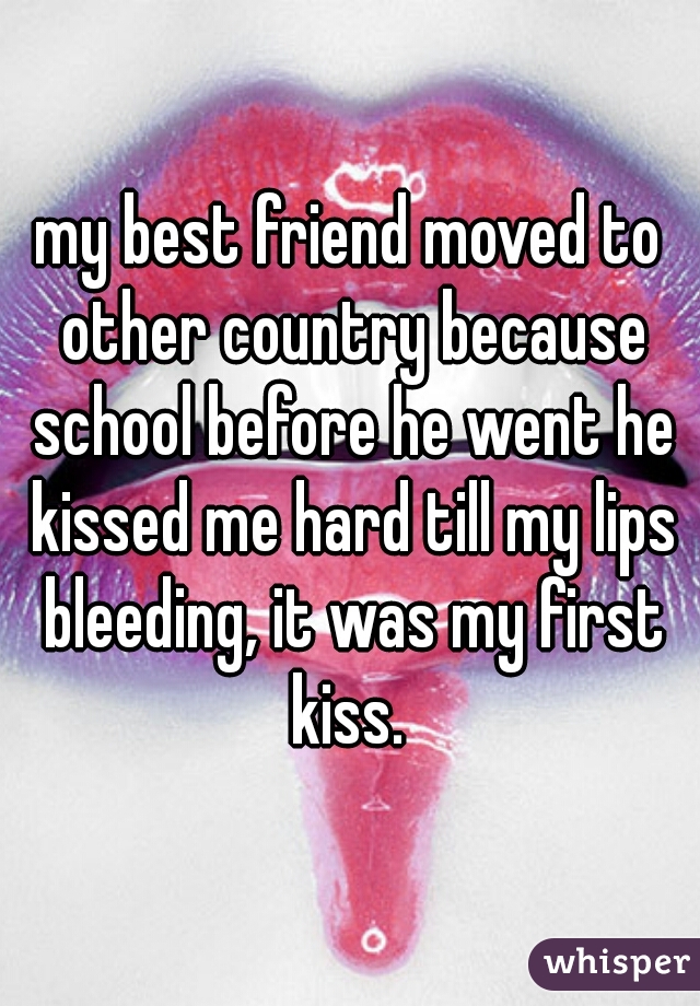my best friend moved to other country because school before he went he kissed me hard till my lips bleeding, it was my first kiss. 