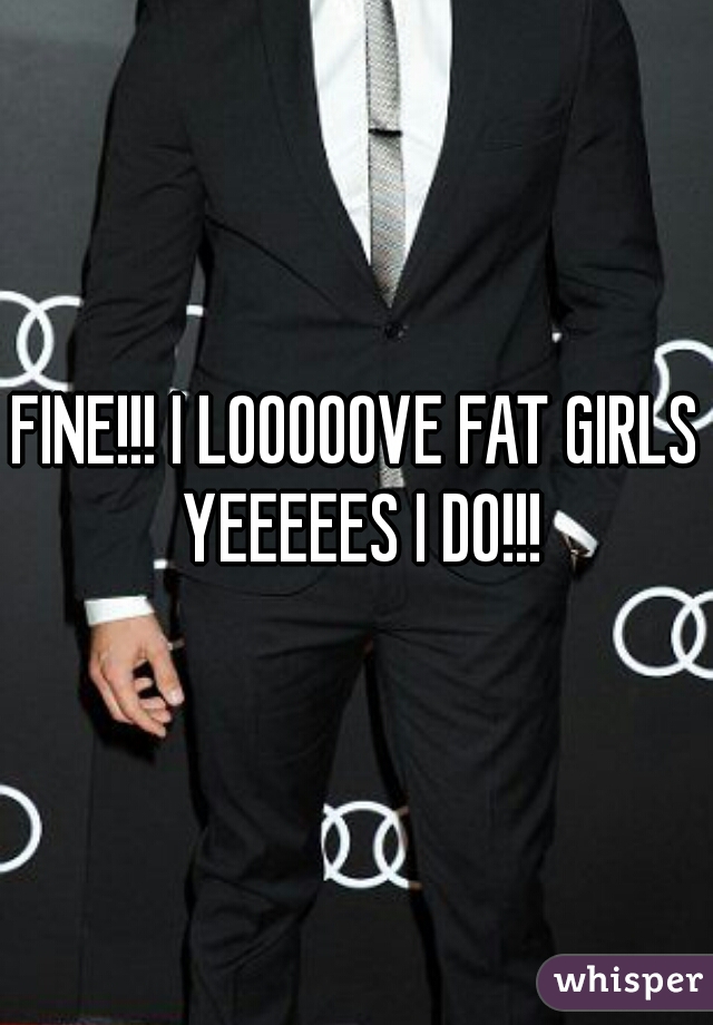 FINE!!! I LOOOOOVE FAT GIRLS YEEEEES I DO!!!