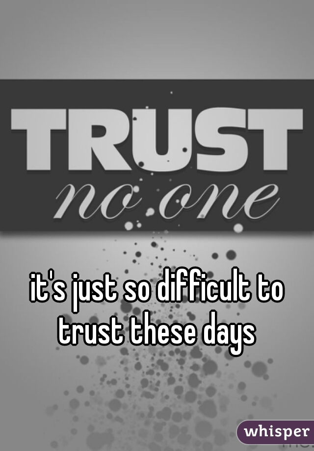 it's just so difficult to trust these days 