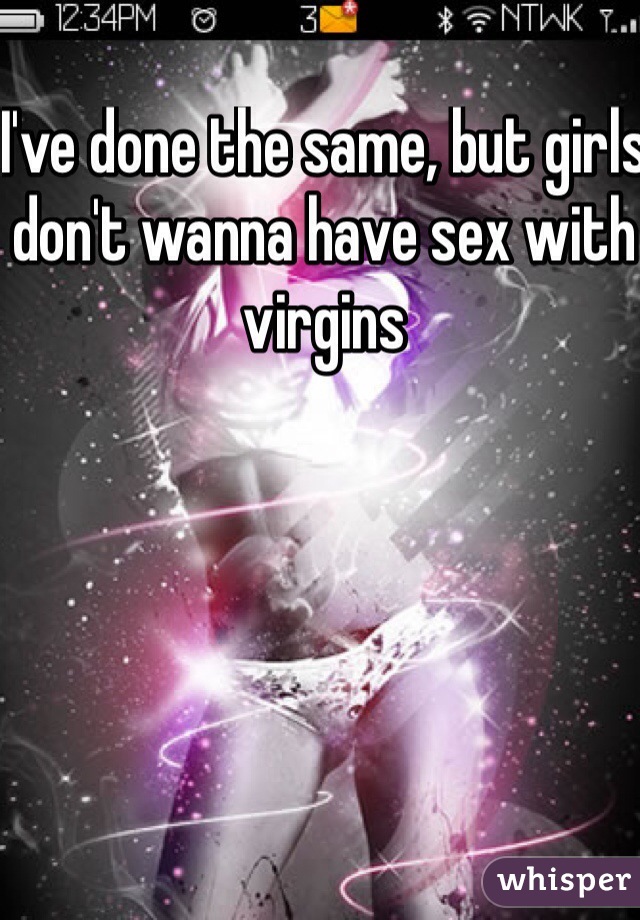 I've done the same, but girls don't wanna have sex with virgins