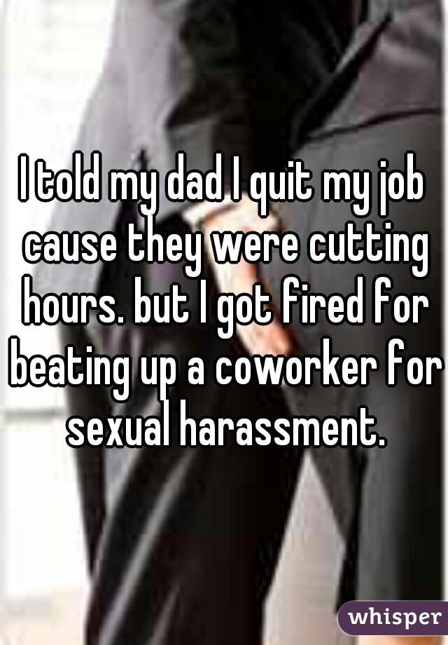 I told my dad I quit my job cause they were cutting hours. but I got fired for beating up a coworker for sexual harassment.