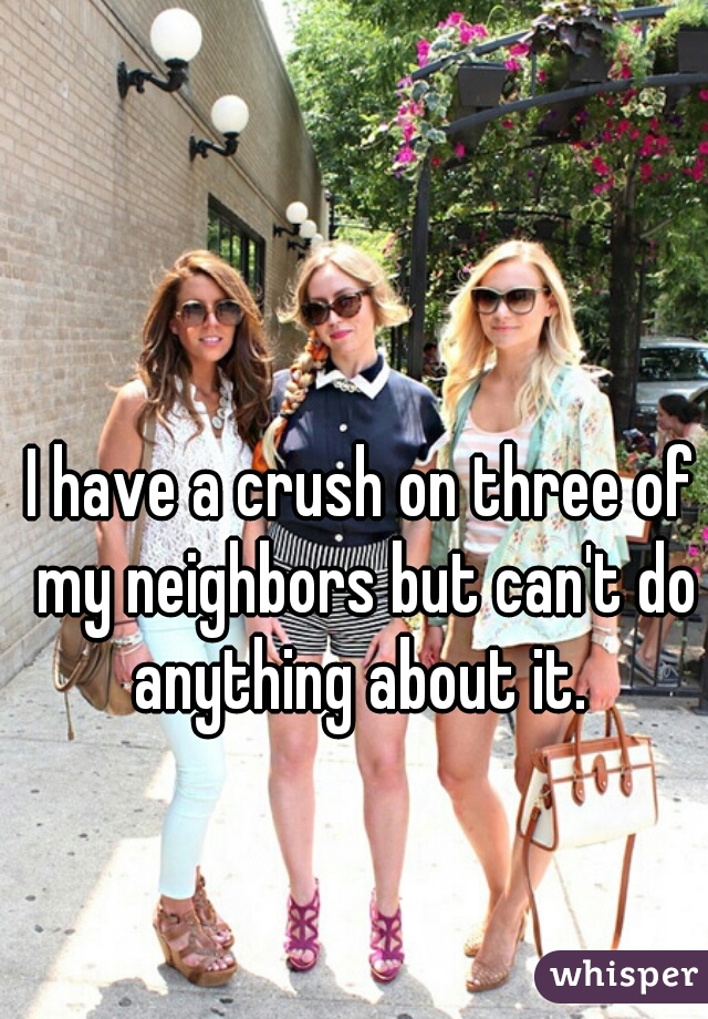 I have a crush on three of my neighbors but can't do anything about it. 