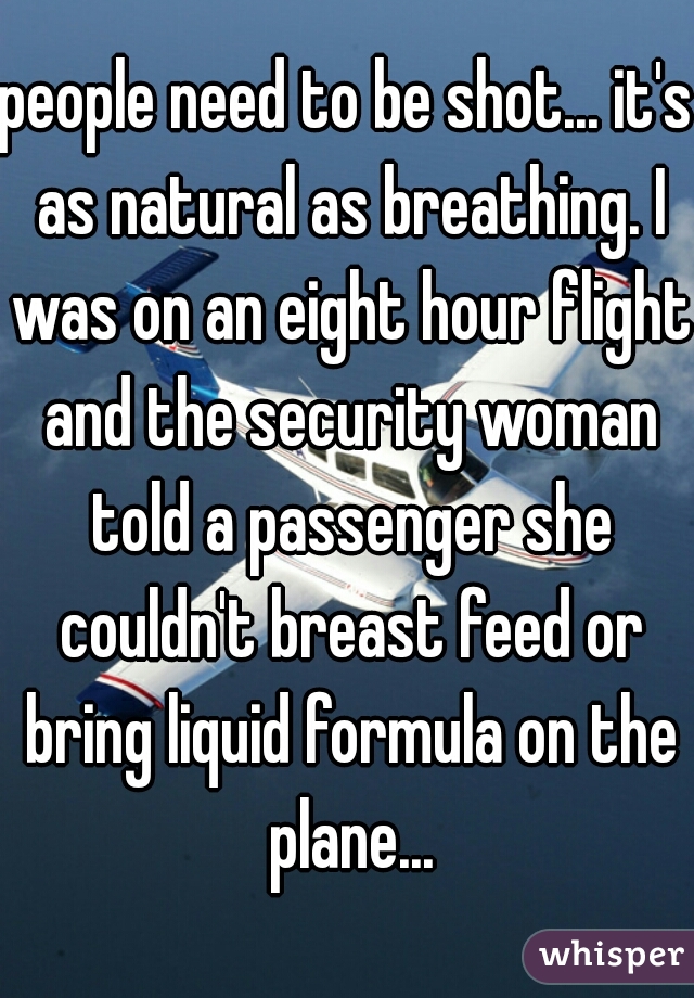 people need to be shot... it's as natural as breathing. I was on an eight hour flight and the security woman told a passenger she couldn't breast feed or bring liquid formula on the plane...