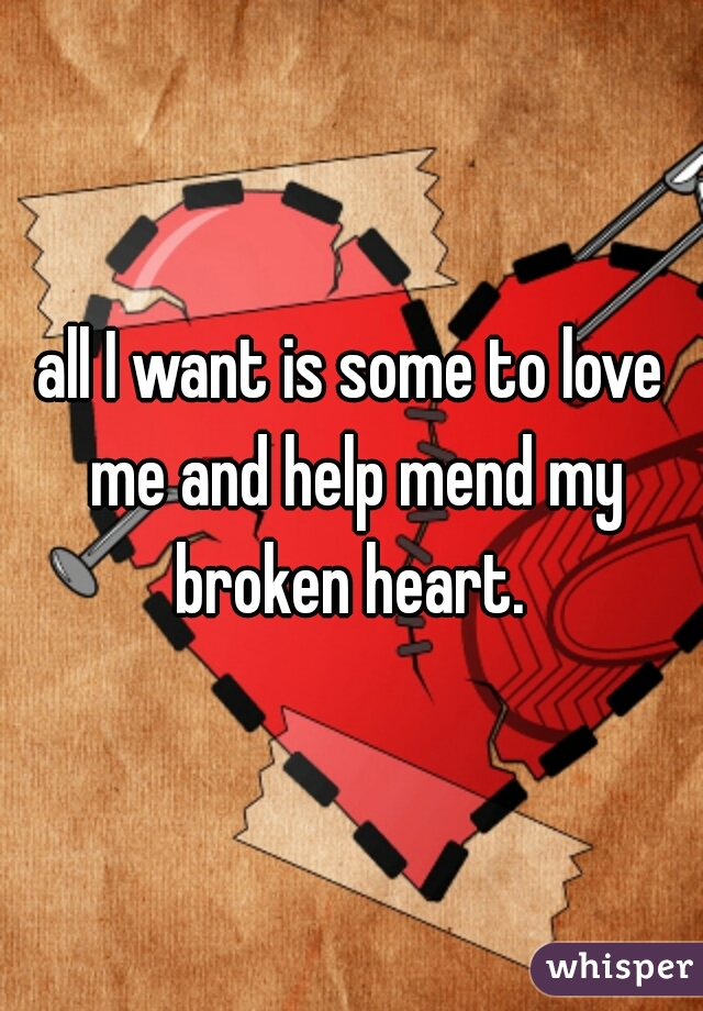 all I want is some to love me and help mend my broken heart. 