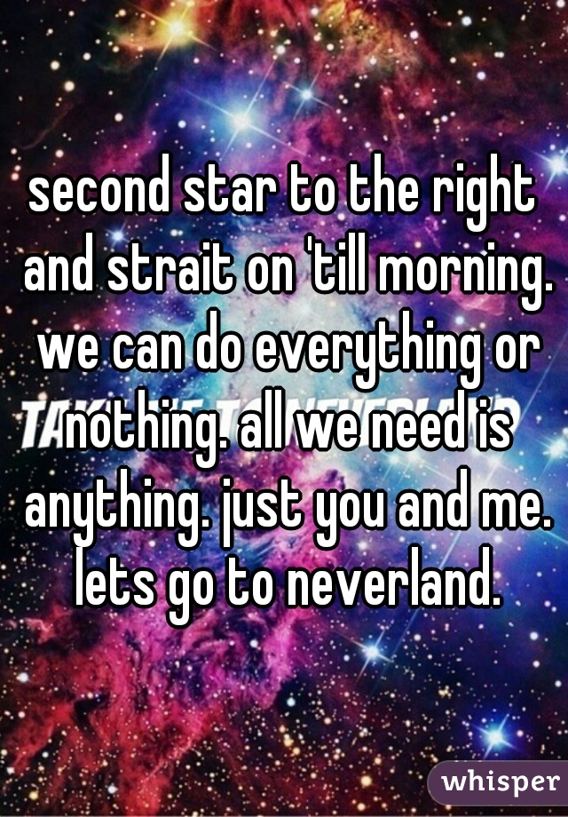 second star to the right and strait on 'till morning. we can do everything or nothing. all we need is anything. just you and me. lets go to neverland.