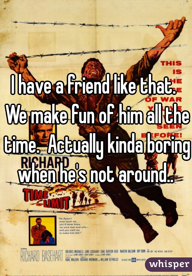 I have a friend like that.  We make fun of him all the time.  Actually kinda boring when he's not around.. 