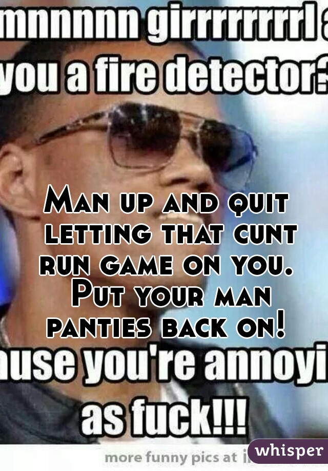 Man up and quit letting that cunt run game on you.  Put your man panties back on! 