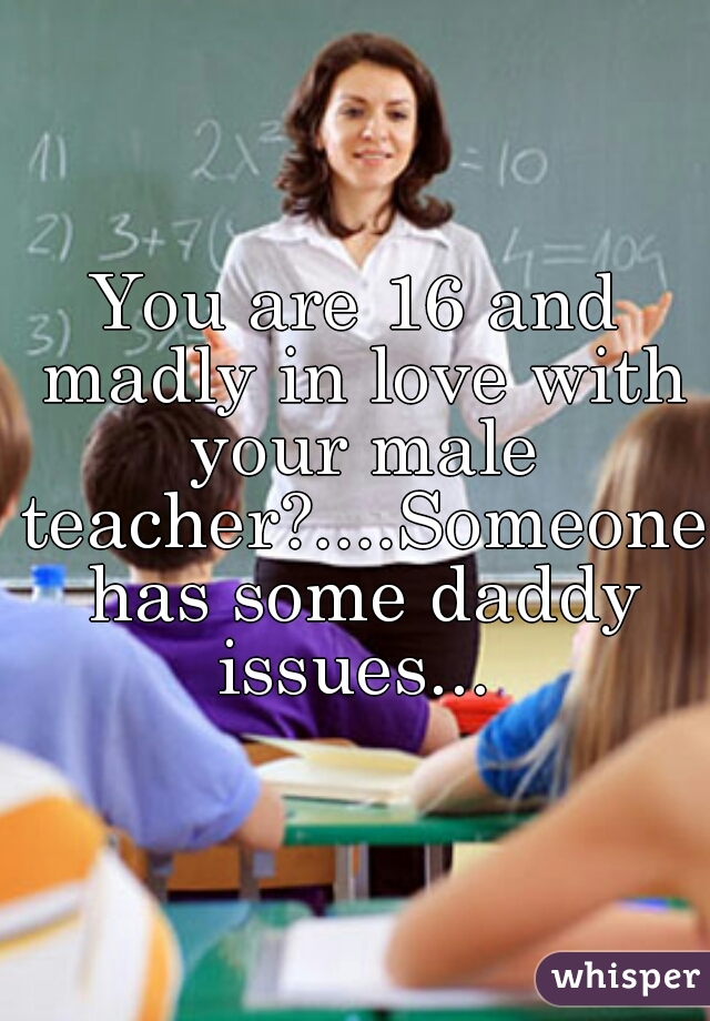 You are 16 and madly in love with your male teacher?....Someone has some daddy issues... 