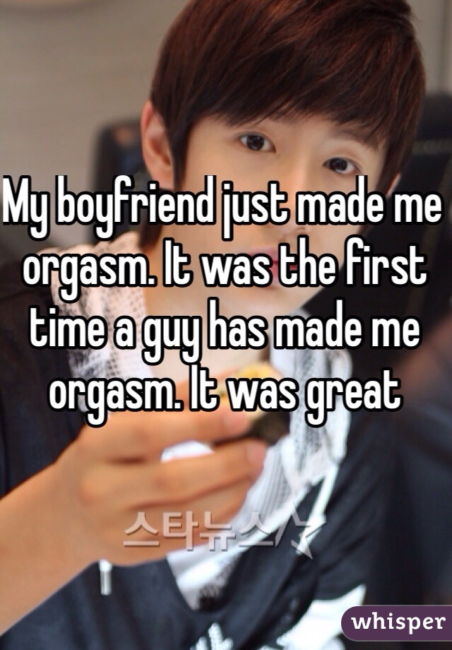 My boyfriend just made me orgasm. It was the first time a guy has made me orgasm. It was great 