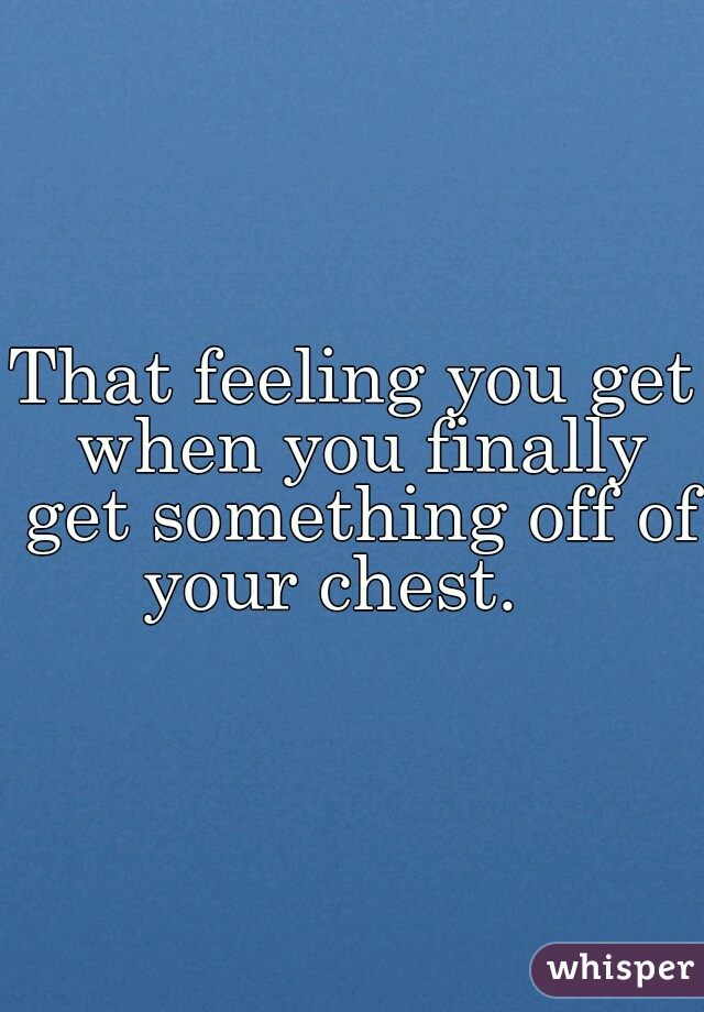 That feeling you get when you finally get something off of your chest.   