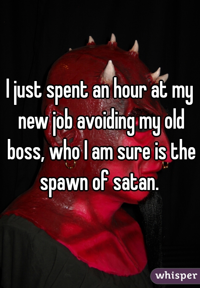 I just spent an hour at my new job avoiding my old boss, who I am sure is the spawn of satan. 