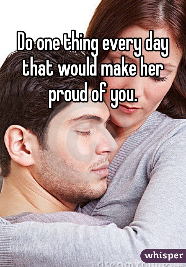 Do one thing every day that would make her proud of you. 