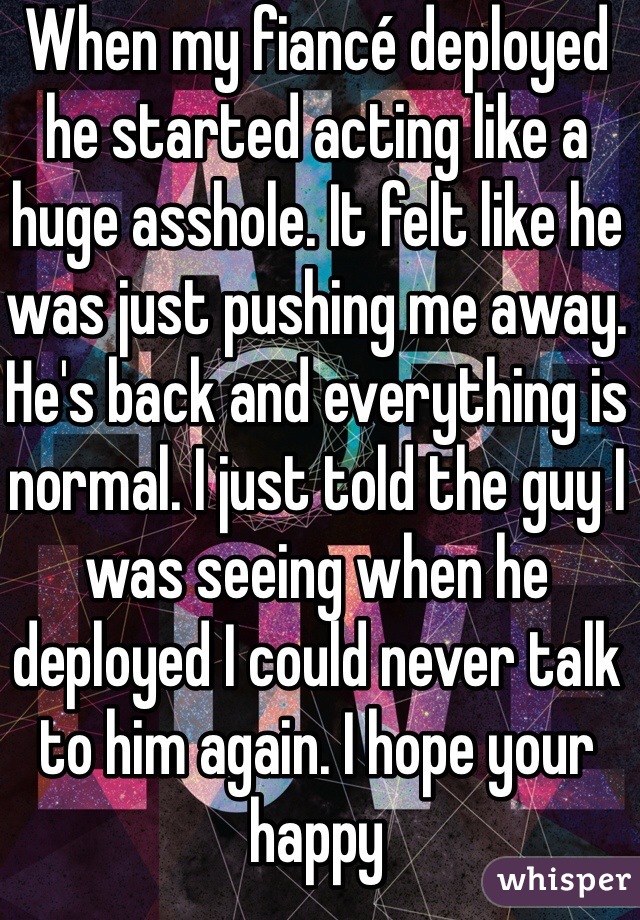 When my fiancé deployed he started acting like a huge asshole. It felt like he was just pushing me away. He's back and everything is normal. I just told the guy I was seeing when he deployed I could never talk to him again. I hope your happy 