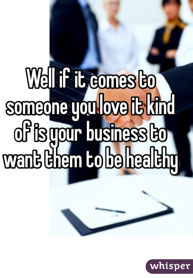 Well if it comes to someone you love it kind of is your business to want them to be healthy