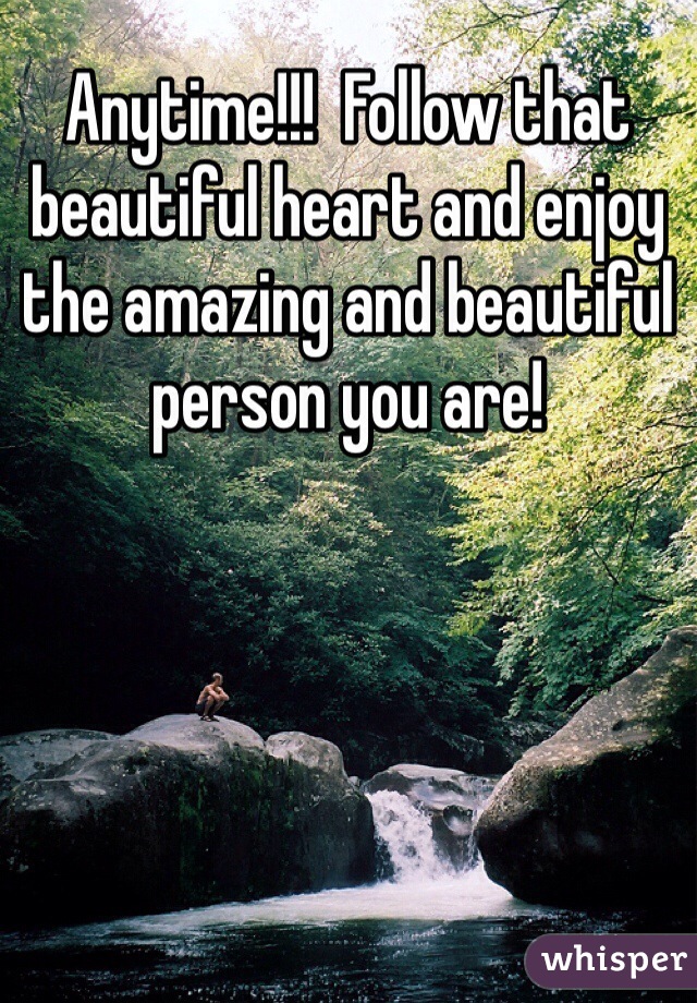 Anytime!!!  Follow that beautiful heart and enjoy the amazing and beautiful person you are!