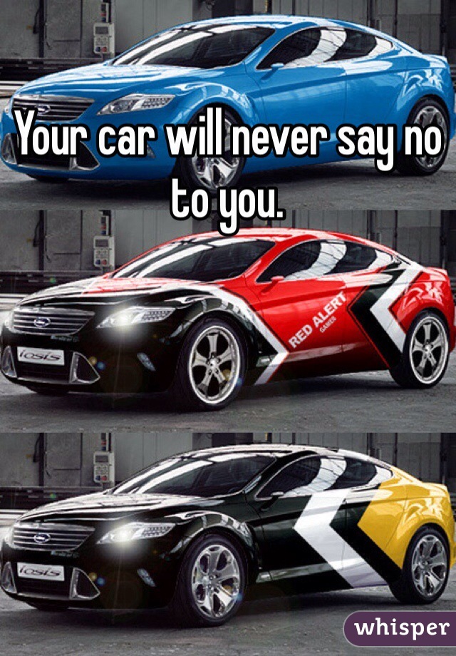 Your car will never say no to you. 