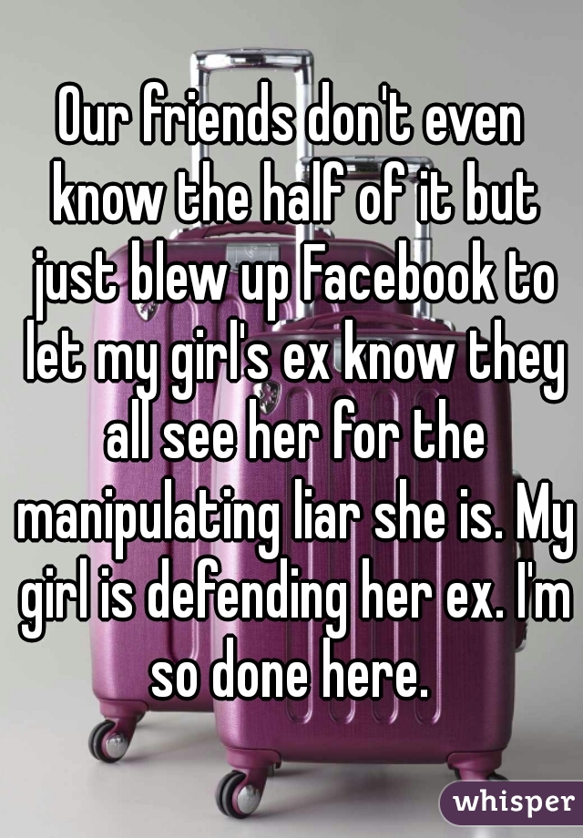 Our friends don't even know the half of it but just blew up Facebook to let my girl's ex know they all see her for the manipulating liar she is. My girl is defending her ex. I'm so done here. 