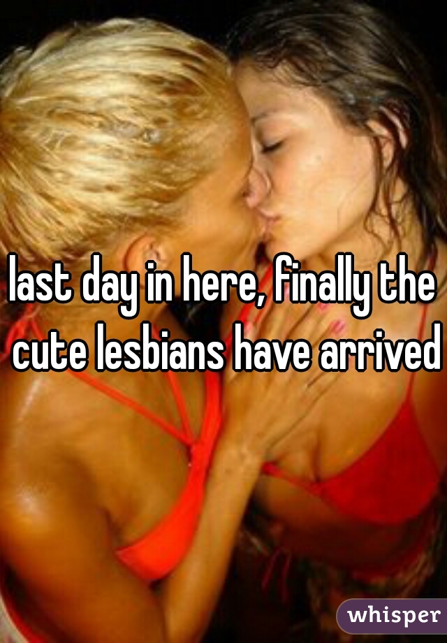 last day in here, finally the cute lesbians have arrived