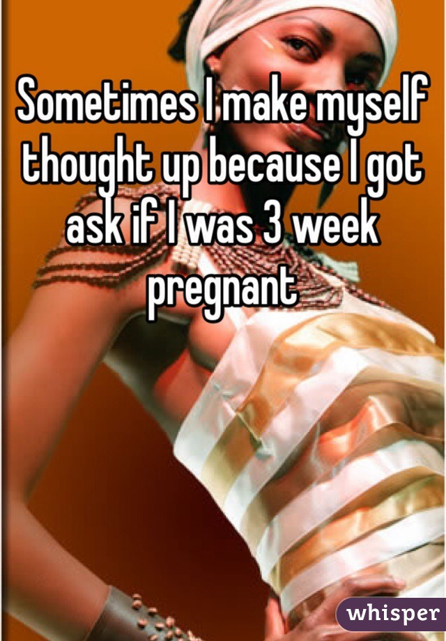  
Sometimes I make myself thought up because I got ask if I was 3 week pregnant 