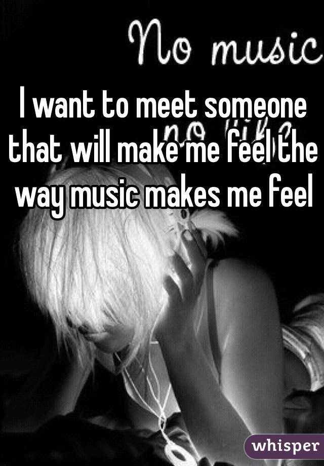 I want to meet someone that will make me feel the way music makes me feel