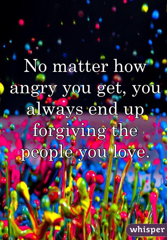 No matter how angry you get, you always end up forgiving the people you love.