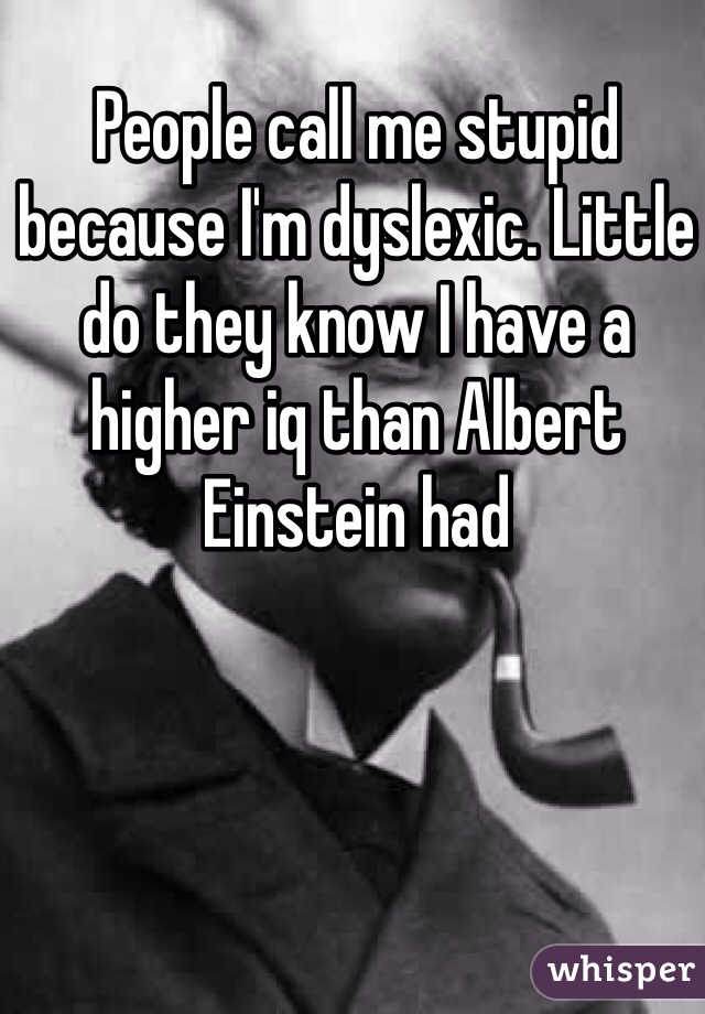 People call me stupid because I'm dyslexic. Little do they know I have a higher iq than Albert Einstein had 