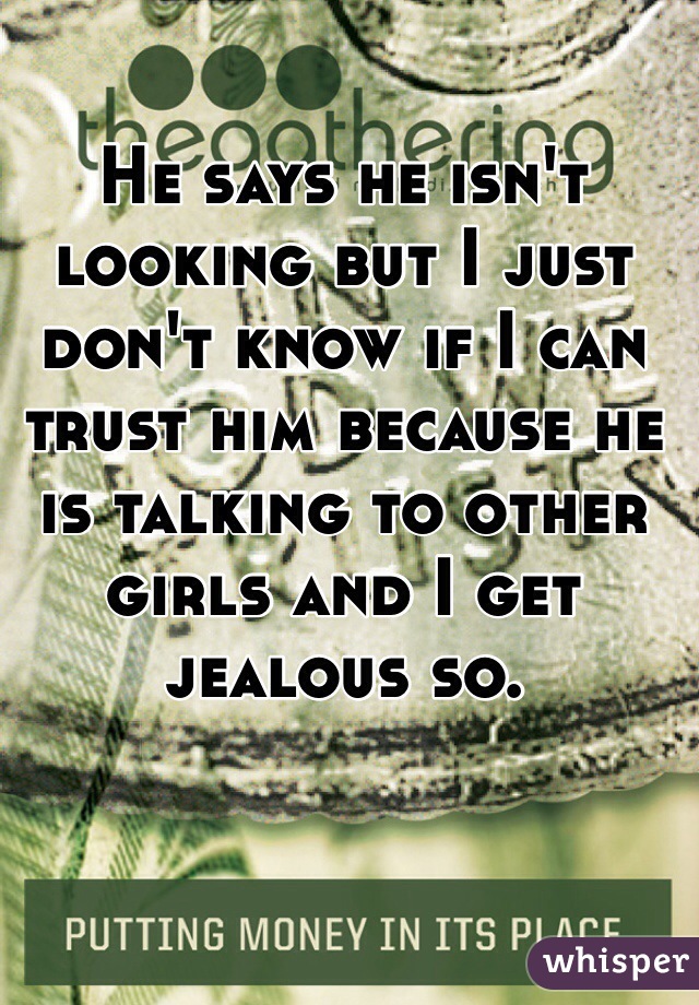 He says he isn't looking but I just don't know if I can trust him because he is talking to other girls and I get jealous so. 